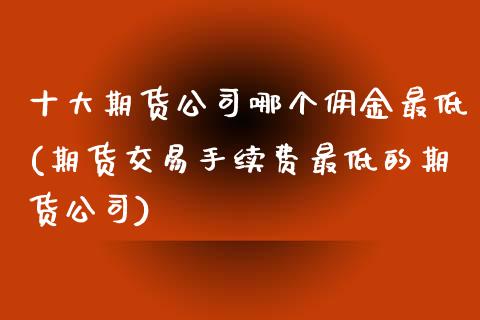 十大期货公司哪个佣金最低(期货交易手续费最低的期货公司)
