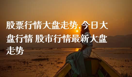 股票行情大盘走势,今日大盘行情 股市行情最新大盘走势