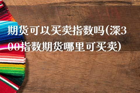 期货可以买卖指数吗(深300指数期货哪里可买卖)