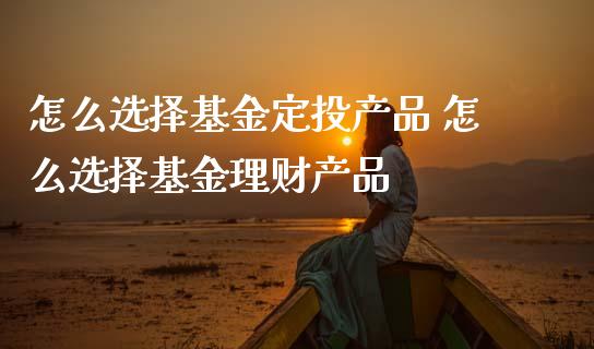 怎么选择基金定投产品 怎么选择基金理财产品
