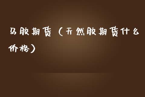 马胶期货（天然胶期货什么价格）