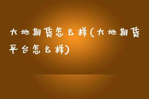 大地期货怎么样(大地期货平台怎么样)