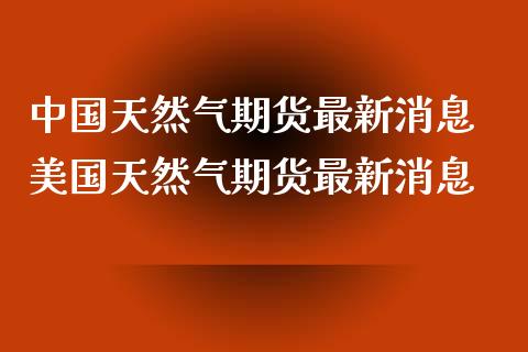 中国天然气期货最新消息 美国天然气期货最新消息