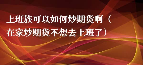 上班族可以如何炒期货啊（在家炒期货不想去上班了）
