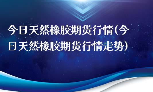 今日天然橡胶期货行情(今日天然橡胶期货行情走势)