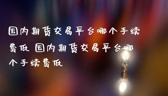 国内期货交易平台哪个手续费低 国内期货交易平台哪个手续费低