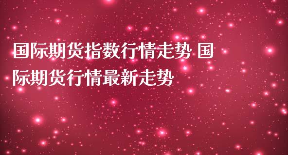 国际期货指数行情走势 国际期货行情最新走势
