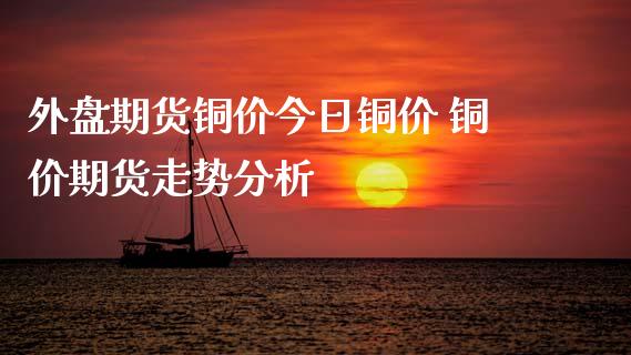 外盘期货铜价今日铜价 铜价期货走势分析_https://www.dglong8.com_内盘期货_第1张