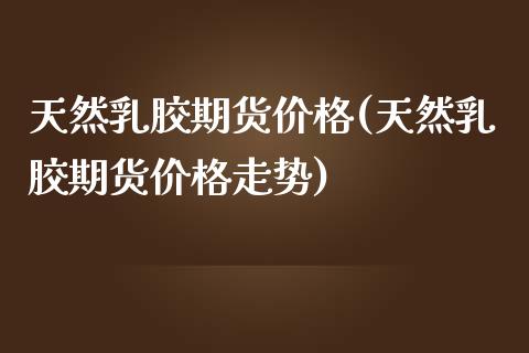 天然胶期货价格(天然胶期货价格走势)
