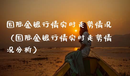 国际金银行情实时走势情况（国际金银行情实时走势情况分析）