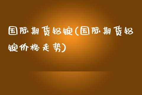 国际期货铝锭(国际期货铝锭价格走势)