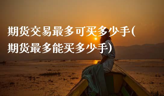 期货交易最多可买多少手(期货最多能买多少手)