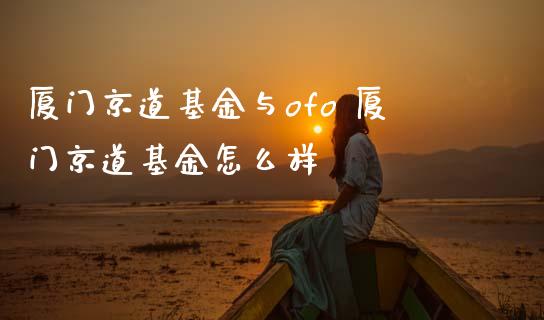 厦门京道基金与ofo 厦门京道基金怎么样