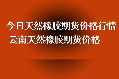 今日天然橡胶期货价格行情 云南天然橡胶期货价格