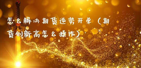 怎么解决期货逆势开单（期货创新高怎么操作）