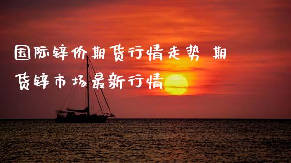 国际锌价期货行情走势 期货锌市场最新行情