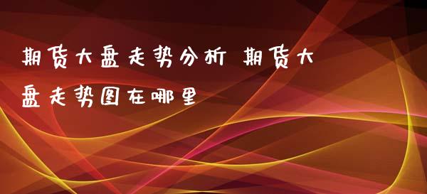 期货大盘走势分析 期货大盘走势图在哪里_https://www.dglong8.com_财经要闻_第1张