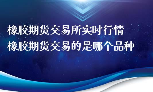 橡胶期货交易所实时行情 橡胶期货交易的是哪个品种