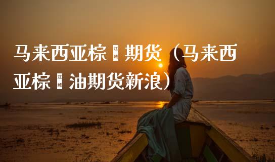 马来西亚棕榈期货（马来西亚棕榈油期货新浪）