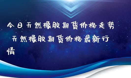 今日天然橡胶期货价格走势 天然橡胶期货价格最新行情