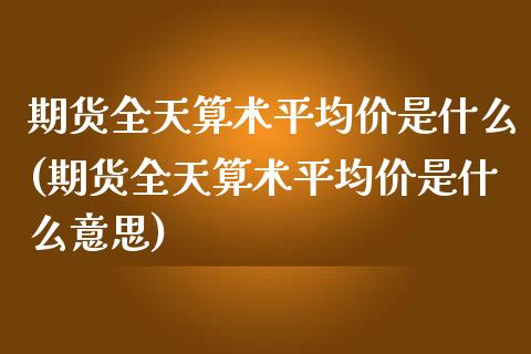 期货全天算术平均价是什么(期货全天算术平均价是什么意思)