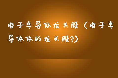 电子半导体龙头股（电子半导体体的龙头股?）