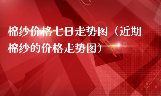棉纱价格七日走势图（近期棉纱的价格走势图）
