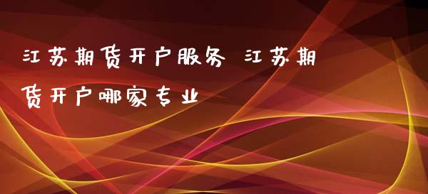 江苏期货开户服务 江苏期货开户哪家专业