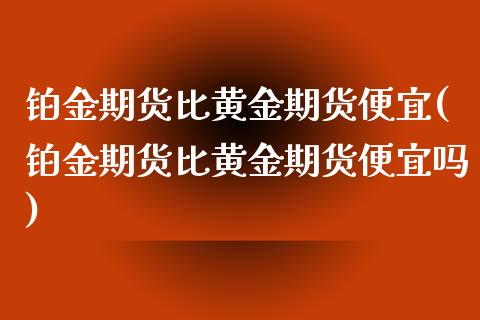 铂金期货比黄金期货便宜(铂金期货比黄金期货便宜吗)