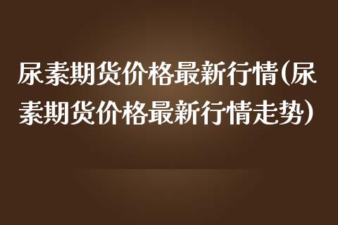 尿素期货价格最新行情(尿素期货价格最新行情走势)