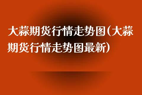 大蒜期货行情走势图(大蒜期货行情走势图最新)