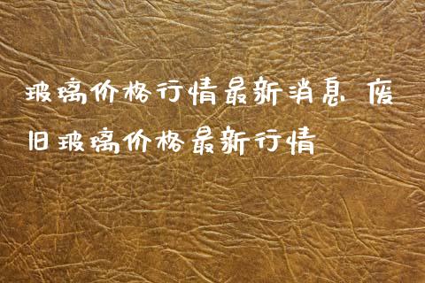 玻璃价格行情最新消息 废旧玻璃价格最新行情