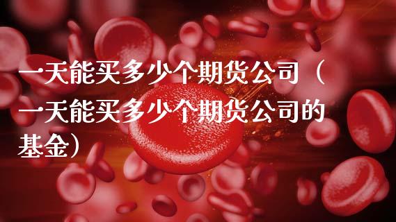 一天能买多少个期货公司（一天能买多少个期货公司的基金）