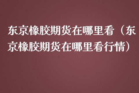 东京橡胶期货在哪里看（东京橡胶期货在哪里看行情）