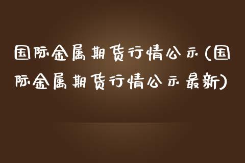 国际金属期货行情公示(国际金属期货行情公示最新)