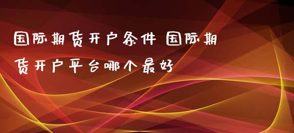 国际期货开户条件 国际期货开户平台哪个最好