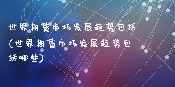 世界期货市场发展趋势包括(世界期货市场发展趋势包括哪些)