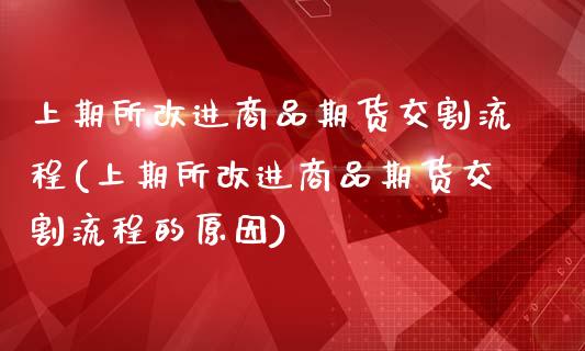 上期所改进商品期货交割流程(上期所改进商品期货交割流程的原因)