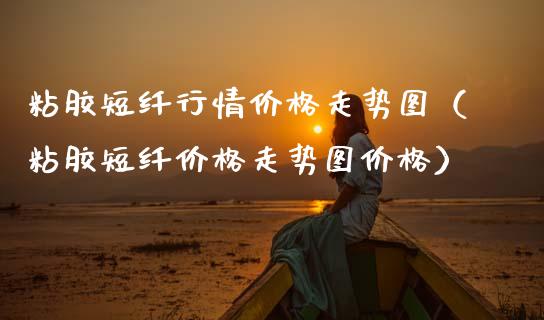 粘胶短纤行情价格走势图（粘胶短纤价格走势图价格）