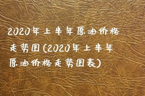 2020年上半年原油价格走势图(2020年上半年原油价格走势图表)