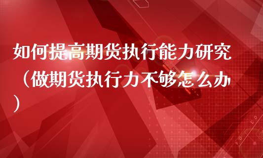 如何提高期货执行能力研究（做期货执行力不够怎么办）