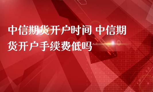 中信期货开户时间 中信期货开户手续费低吗