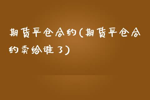 期货平仓合约(期货平仓合约卖给谁了)