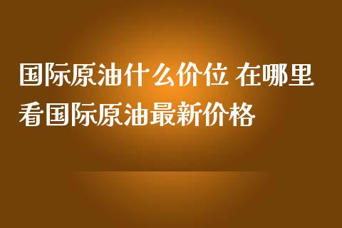 国际原油什么价位 在哪里看国际原油最新价格