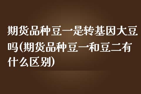 期货品种豆一是转基因大豆吗(期货品种豆一和豆二有什么区别)