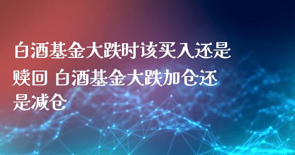 白酒基金大跌时该买入还是赎回 白酒基金大跌加仓还是减仓