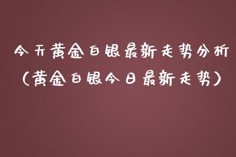 今天黄金白银最新走势分析（黄金白银今日最新走势）