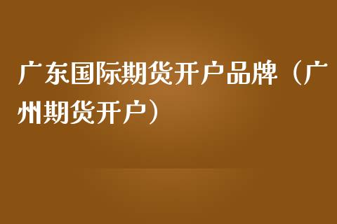 广东国际期货开户品牌（广州期货开户）