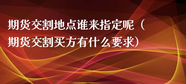 期货交割地点谁来指定呢（期货交割买方有什么要求）