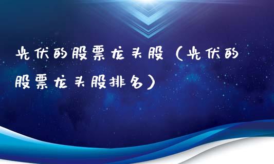 光伏的股票龙头股（光伏的股票龙头股排名）